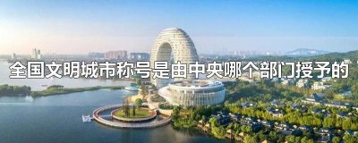 ​全国文明城市称号是由中央哪个部门授予的