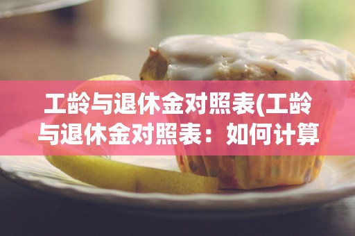 工龄与退休金对照表(工龄与退休金对照表：如何计算退休金)